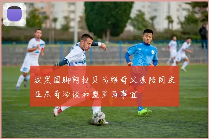 波黑国脚阿拉贝戈维奇父亲陪同皮亚尼奇洽谈加盟罗马事宜
