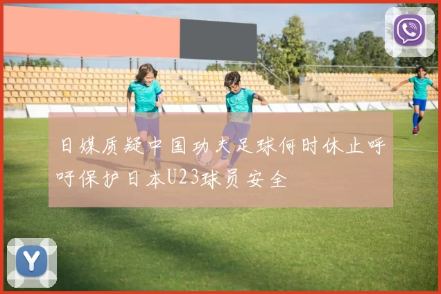 日媒质疑中国功夫足球何时休止呼吁保护日本U23球员安全