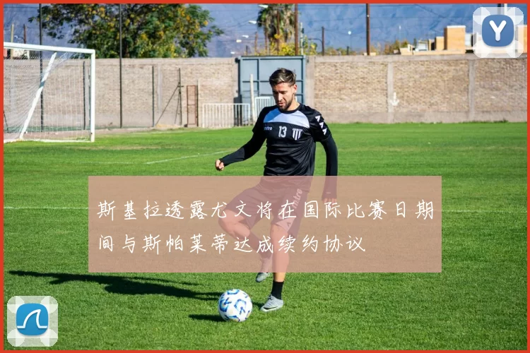 斯基拉透露尤文将在国际比赛日期间与斯帕莱蒂达成续约协议
