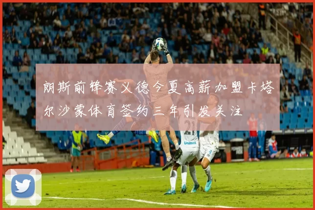 朗斯前锋赛义德今夏高薪加盟卡塔尔沙蒙体育签约三年引发关注