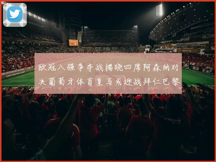 欧冠八强争夺战揭晓四席阿森纳对决葡萄牙体育皇马或迎战拜仁巴黎成功突围晋级