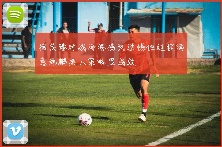 宿茂臻对战海港感到遗憾但过程满意韩鹏换人策略显成效