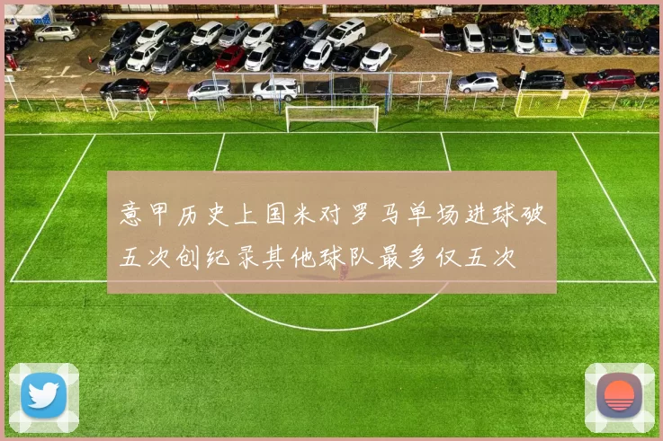 意甲历史上国米对罗马单场进球破五次创纪录其他球队最多仅五次