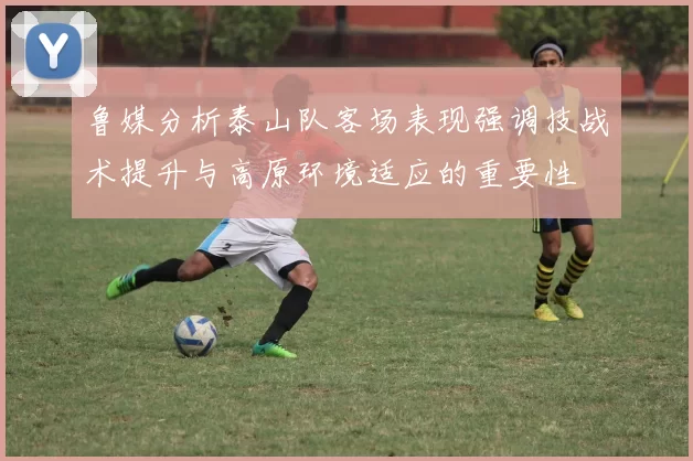鲁媒分析泰山队客场表现强调技战术提升与高原环境适应的重要性