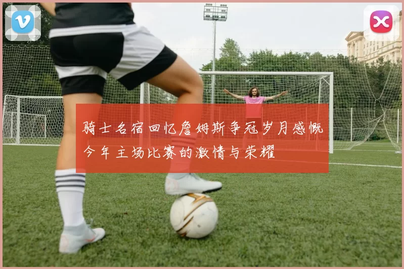 骑士名宿回忆詹姆斯争冠岁月感慨今年主场比赛的激情与荣耀