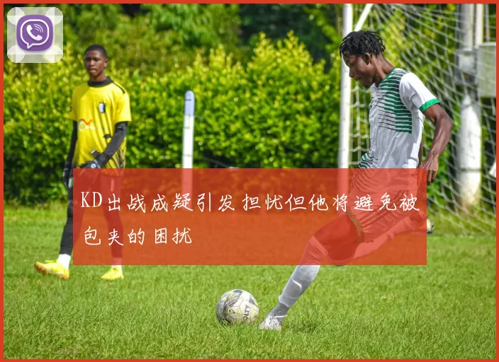 KD出战成疑引发担忧但他将避免被包夹的困扰