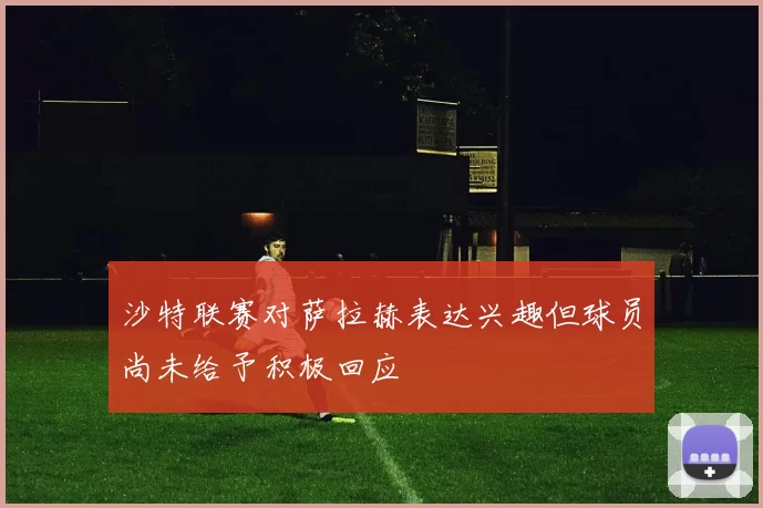 沙特联赛对萨拉赫表达兴趣但球员尚未给予积极回应