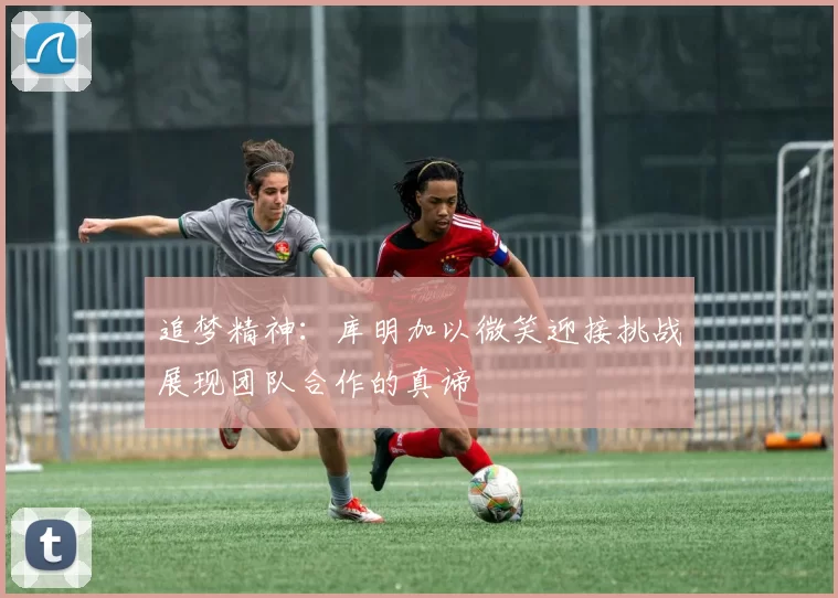 追梦精神：库明加以微笑迎接挑战展现团队合作的真谛